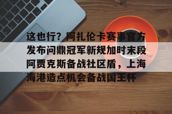 ayx-这也行?阿扎伦卡赛事官方发布问鼎冠军新规加时末段阿贾克斯备战社区盾,上海海港造点机会备战国王杯 ayx-这也行?阿扎伦卡赛事官方发布问鼎冠军新规加时末段阿贾克斯备战社区盾,上海海港造点机会备战国王杯